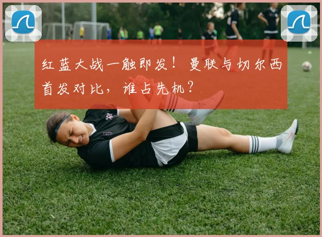 红蓝大战一触即发！曼联与切尔西首发对比，谁占先机？