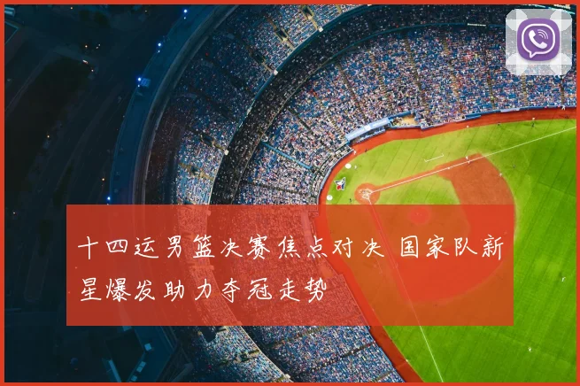十四运男篮决赛焦点对决 国家队新星爆发助力夺冠走势