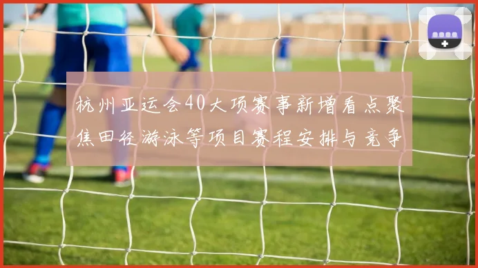 杭州亚运会40大项赛事新增看点聚焦田径游泳等项目赛程安排与竞争格局