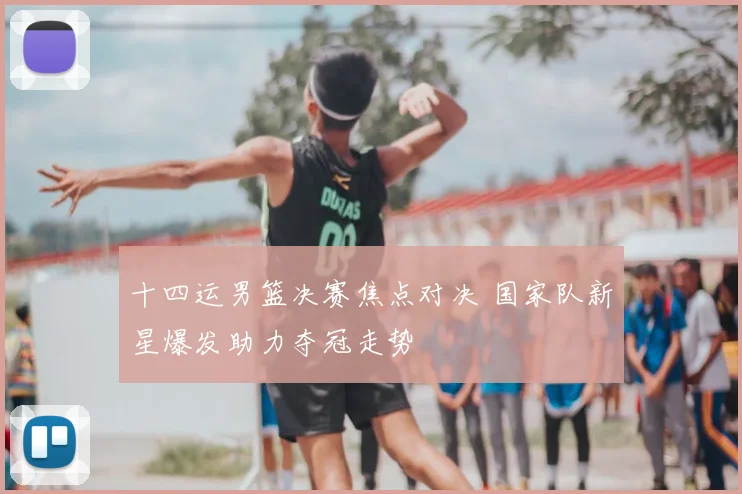 十四运男篮决赛焦点对决 国家队新星爆发助力夺冠走势
