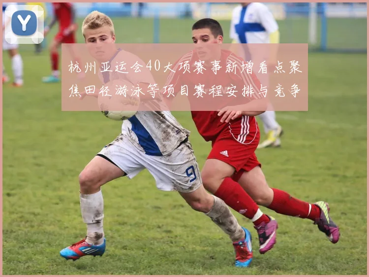 杭州亚运会40大项赛事新增看点聚焦田径游泳等项目赛程安排与竞争格局